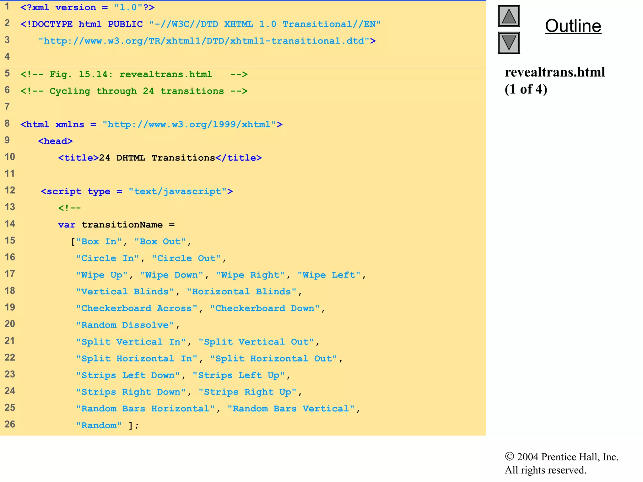 © 2004 Prentice Hall, Inc.
All rights reserved.
OutlineOutline
revealtrans.html
(1 of 4)
1    <?xml version = "1.0"?>
2    <!DOCTYPE html PUBLIC "-//W3C//DTD XHTML 1.0 Transitional//EN"
3     "http://www.w3.org/TR/xhtml1/DTD/xhtml1-transitional.dtd">
4    
5    <!-- Fig. 15.14: revealtrans.html -->
6    <!-- Cycling through 24 transitions -->
7    
8    <html xmlns = "http://www.w3.org/1999/xhtml">
9     <head>
10    <title>24 DHTML Transitions</title>
11   
12    <script type = "text/javascript">
13    <!--
14    var transitionName =
15    ["Box In", "Box Out",
16    "Circle In", "Circle Out",
17    "Wipe Up", "Wipe Down", "Wipe Right", "Wipe Left",
18    "Vertical Blinds", "Horizontal Blinds",
19    "Checkerboard Across", "Checkerboard Down",
20    "Random Dissolve",
21    "Split Vertical In", "Split Vertical Out",
22    "Split Horizontal In", "Split Horizontal Out",
23    "Strips Left Down", "Strips Left Up",
24    "Strips Right Down", "Strips Right Up",
25    "Random Bars Horizontal", "Random Bars Vertical",
26    "Random" ];
 