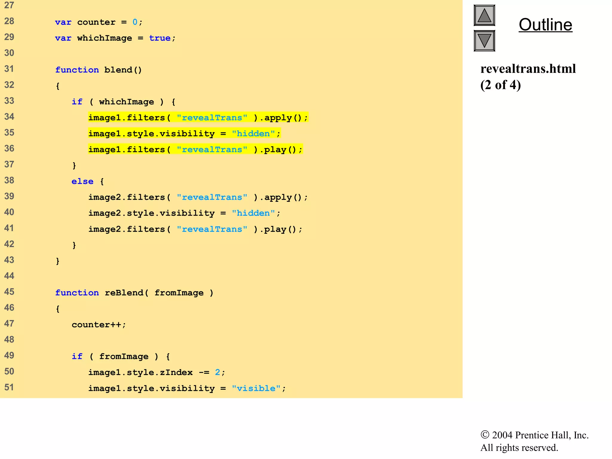 © 2004 Prentice Hall, Inc.
All rights reserved.
OutlineOutline
revealtrans.html
(2 of 4)
27   
28    var counter = 0;
29    var whichImage = true;
30   
31    function blend()
32    {
33    if ( whichImage ) {
34    image1.filters( "revealTrans" ).apply();
35    image1.style.visibility = "hidden";
36    image1.filters( "revealTrans" ).play();
37    }
38    else {
39    image2.filters( "revealTrans" ).apply();
40    image2.style.visibility = "hidden";
41    image2.filters( "revealTrans" ).play();
42    }
43    }
44   
45    function reBlend( fromImage )
46    {
47    counter++;
48   
49    if ( fromImage ) {
50    image1.style.zIndex -= 2;
51    image1.style.visibility = "visible";
 
