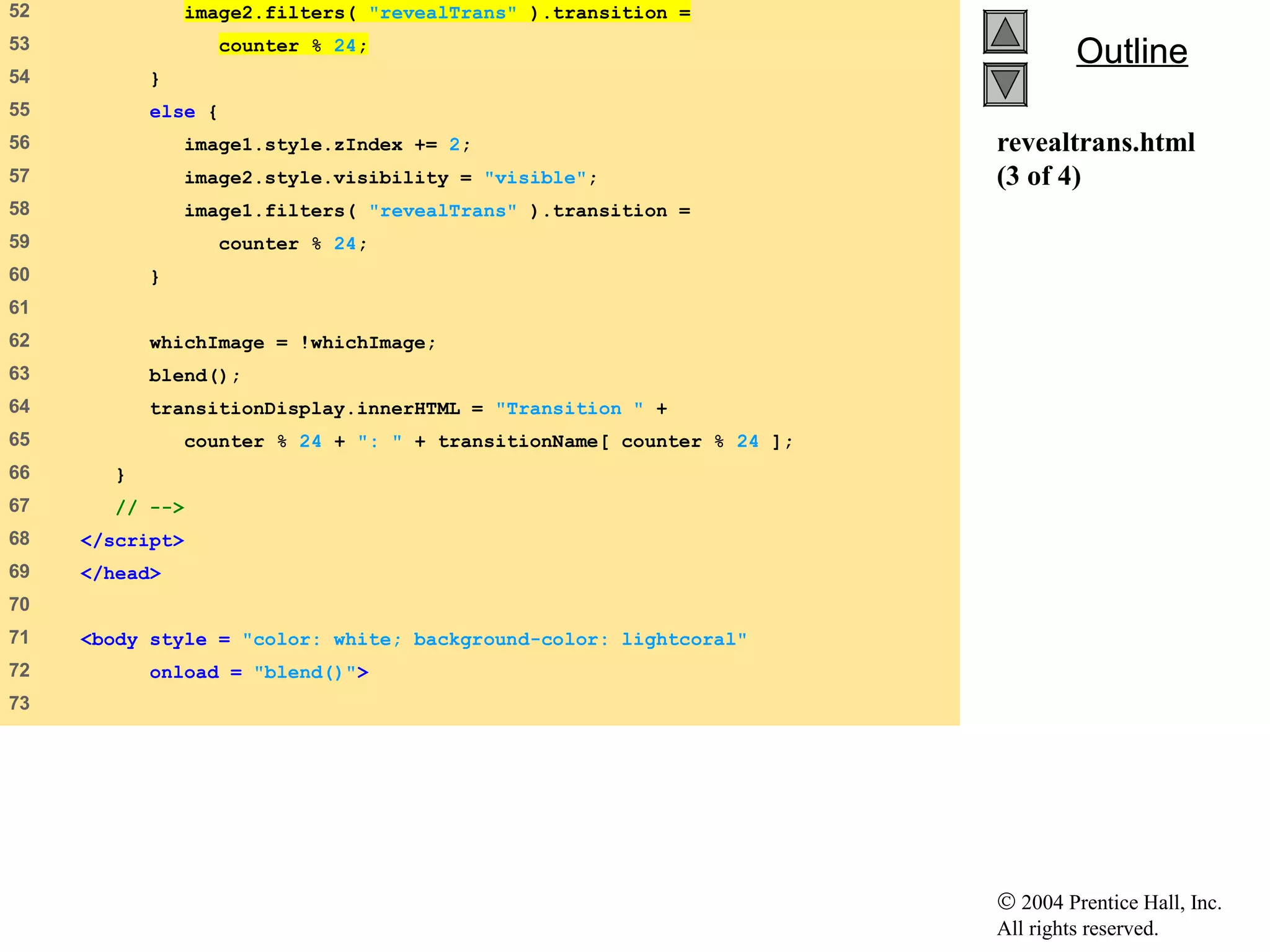 © 2004 Prentice Hall, Inc.
All rights reserved.
OutlineOutline
revealtrans.html
(3 of 4)
52    image2.filters( "revealTrans" ).transition =
53    counter % 24;
54    }
55    else {
56    image1.style.zIndex += 2;
57    image2.style.visibility = "visible";
58    image1.filters( "revealTrans" ).transition =
59    counter % 24;
60    }
61   
62    whichImage = !whichImage;
63    blend();
64    transitionDisplay.innerHTML = "Transition " +
65    counter % 24 + ": " + transitionName[ counter % 24 ];
66    }
67    // -->
68    </script>
69    </head>
70   
71    <body style = "color: white; background-color: lightcoral"
72    onload = "blend()">
73   
 