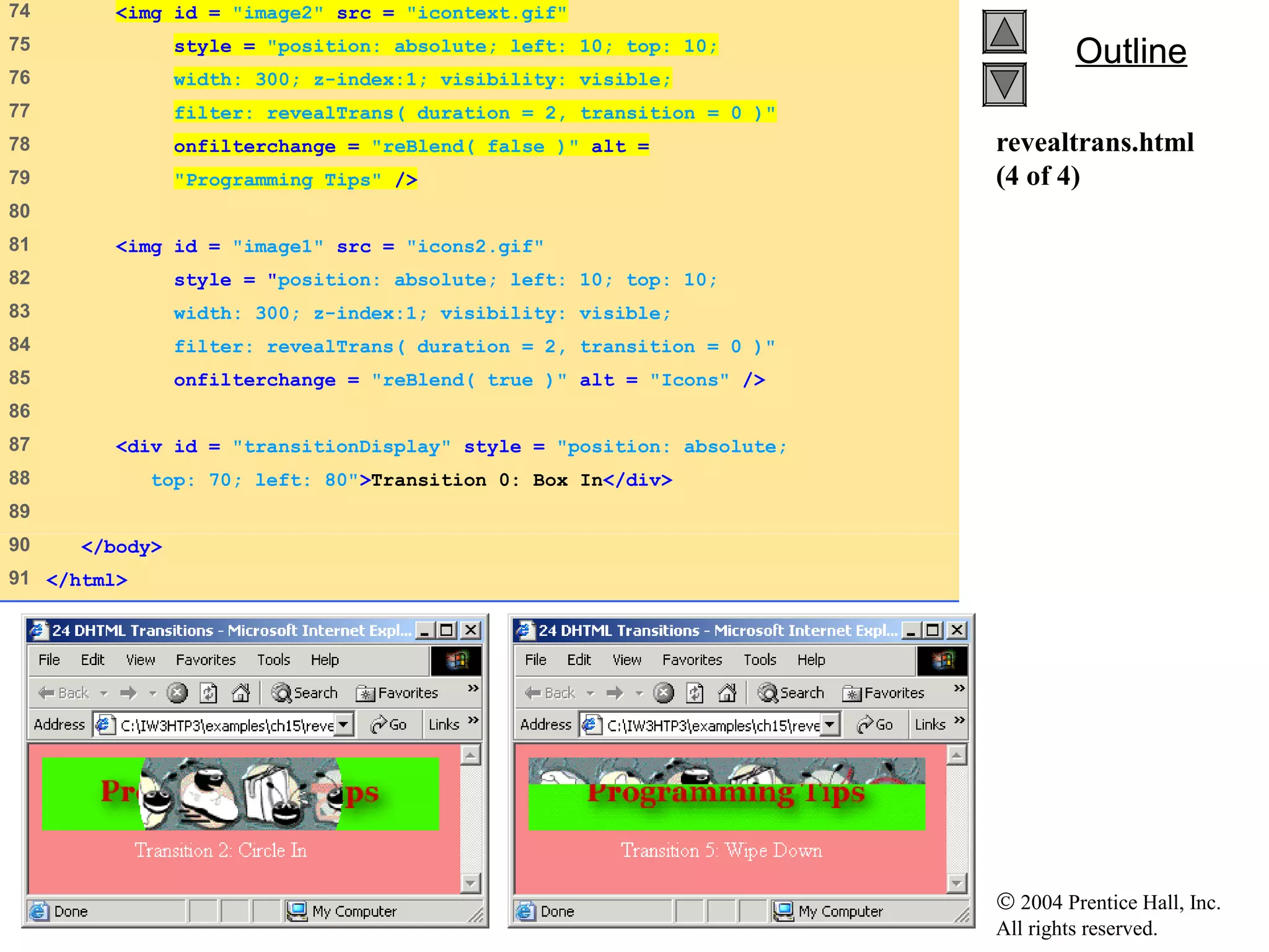 © 2004 Prentice Hall, Inc.
All rights reserved.
OutlineOutline
revealtrans.html
(4 of 4)
74    <img id = "image2" src = "icontext.gif"
75    style = "position: absolute; left: 10; top: 10;
76    width: 300; z-index:1; visibility: visible;
77    filter: revealTrans( duration = 2, transition = 0 )"
78    onfilterchange = "reBlend( false )" alt =
79    "Programming Tips" />
80   
81    <img id = "image1" src = "icons2.gif"
82    style = "position: absolute; left: 10; top: 10;
83    width: 300; z-index:1; visibility: visible;
84    filter: revealTrans( duration = 2, transition = 0 )"
85    onfilterchange = "reBlend( true )" alt = "Icons" />
86   
87    <div id = "transitionDisplay" style = "position: absolute;
88    top: 70; left: 80">Transition 0: Box In</div>
89   
90    </body>
91   </html>
 