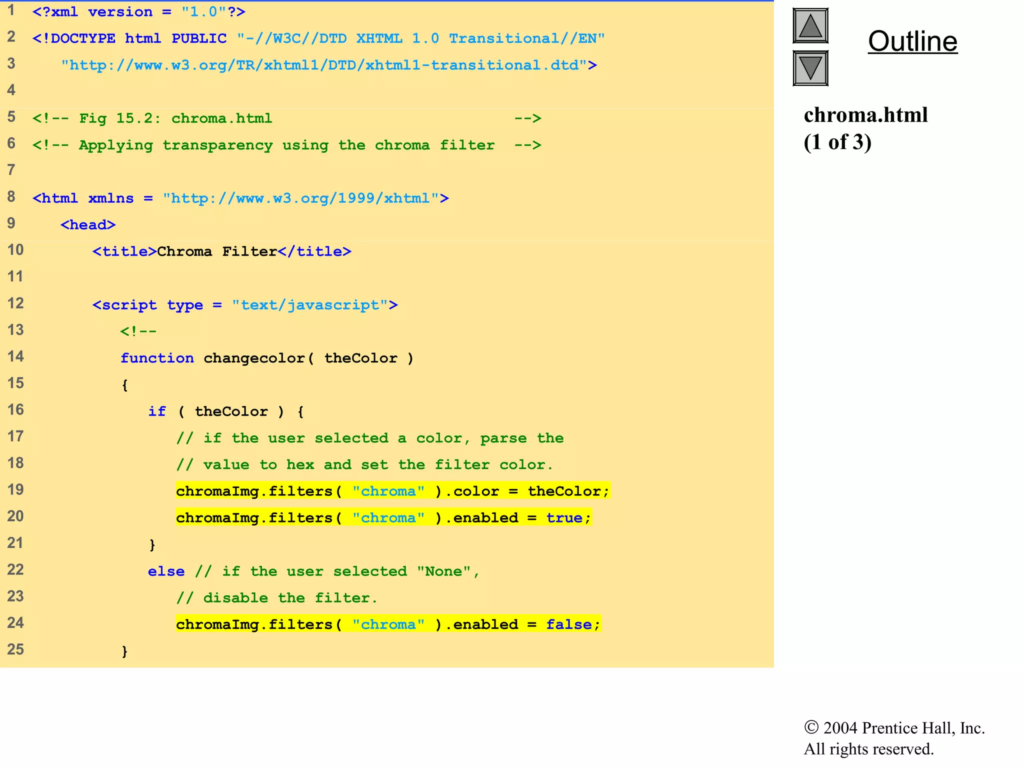 © 2004 Prentice Hall, Inc.
All rights reserved.
OutlineOutline
chroma.html
(1 of 3)
1 <?xml version = "1.0"?>
2 <!DOCTYPE html PUBLIC "-//W3C//DTD XHTML 1.0 Transitional//EN"
3 "http://www.w3.org/TR/xhtml1/DTD/xhtml1-transitional.dtd">
4
5 <!-- Fig 15.2: chroma.html -->
6 <!-- Applying transparency using the chroma filter -->
7
8 <html xmlns = "http://www.w3.org/1999/xhtml">
9 <head>
10 <title>Chroma Filter</title>
11
12 <script type = "text/javascript">
13 <!--
14 function changecolor( theColor )
15 {
16 if ( theColor ) {
17 // if the user selected a color, parse the
18 // value to hex and set the filter color.
19 chromaImg.filters( "chroma" ).color = theColor;
20 chromaImg.filters( "chroma" ).enabled = true;
21 }
22 else // if the user selected "None",
23 // disable the filter.
24 chromaImg.filters( "chroma" ).enabled = false;
25 }
 