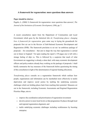 A framework for regeneration: more questions than answers


Paper should be cited as:
Pugalis, L. (2008) 'A framework for regeneration: more questions than answers', The
Journal of the Institution of Economic Development, (106), pp. 7.




A recent consultation report from the Department of Communities and Local
Government which goes by the rhetorical title of, Transforming places; changing
lives A framework for regeneration, goes some way to laying the groundwork for
proposals first set out in the Review of Sub-National Economic Development and
Regeneration (SNR). The framework proclaims to set out ‘an ambitious package of
proposals – for consultation – that aim to shape the way that regeneration is carried
out in future in England’. Yet upon reading the report’s 159 pages one is left with a
strange feeling of déjà vu. This is followed by a suspicion that much of what
Government are suggesting is already a done deal; with many economic development
officers and policy-makers already busy working on the package of proposals. I shall
briefly summarise the key measures of the framework before questioning the timing
of this consultation in light of the determination of regional funding allocations.


Transforming places consults on a regeneration framework which outlines how
people, organisations and information can be marshalled more effectively to tackle
deprivation and improve social justice by tackling the underlying economic
challenges which are holding places back from reaching their potential. Measures set
out in the framework; including Economic Assessments and Regional Regeneration
Priorities Maps, aim to:


   o improve the coordination and prioritisation of regeneration investment
   o devolve power to more local levels so that programmes fit places through local
       and regional regeneration alignment, and
   o tackle underlying economic challenges including worklessness by boosting
       enterprise.
 