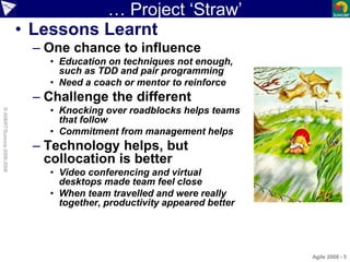 … Project ‘Straw’
• Lessons Learnt
– One chance to influence
• Education on techniques not enough,
such as TDD and pair pr...