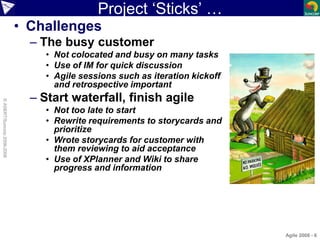 Project ‘Sticks’ …
• Challenges
– The busy customer
• Not colocated and busy on many tasks
• Use of IM for quick discussio...