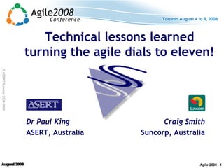 ©ASERT/Suncorp2006-2008
Technical lessons learned
turning the agile dials to eleven!
Dr Paul King
ASERT, Australia
Craig Smith
Suncorp, Australia
Agile 2008 - 1
 