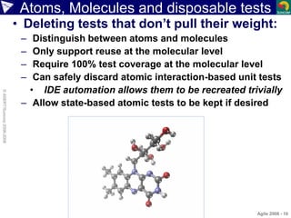 Atoms, Molecules and disposable tests
• Deleting tests that don’t pull their weight:
– Distinguish between atoms and molecules
– Only support reuse at the molecular level
– Require 100% test coverage at the molecular level
– Can safely discard atomic interaction-based unit tests
• IDE automation allows them to be recreated trivially
– Allow state-based atomic tests to be kept if desired
Agile 2008 - 10
©ASERT/Suncorp2006-2008
 