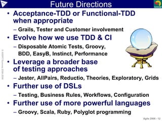 Future Directions
• Acceptance-TDD or Functional-TDD
when appropriate
– Grails, Tester and Customer involvement
• Evolve how we use TDD & CI
– Disposable Atomic Tests, Groovy,
BDD, EasyB, Instinct, Performance
• Leverage a broader base
of testing approaches
– Jester, AllPairs, Reductio, Theories, Exploratory, Grids
• Further use of DSLs
– Testing, Business Rules, Workflows, Configuration
• Further use of more powerful languages
– Groovy, Scala, Ruby, Polyglot programming
Agile 2008 - 12
©ASERT/Suncorp2006-2008
 