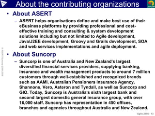 About the contributing organizations
• About ASERT
– ASERT helps organisations define and make best use of their
eBusiness platforms by providing professional and cost-
effective training and consulting & system development
solutions including but not limited to Agile development,
Java/J2EE development, Groovy and Grails development, SOA
and web services implementations and agile deployment.
• About Suncorp
– Suncorp is one of Australia and New Zealand's largest
diversified financial services providers, supplying banking,
insurance and wealth management products to around 7 million
customers through well-established and recognized brands
such as AAMI, Australian Pensioners Insurance Agency,
Shannons, Vero, Asteron and Tyndall, as well as Suncorp and
GIO. Today, Suncorp is Australia's sixth largest bank and
second largest domestic general insurance group, with over
16,000 staff. Suncorp has representation in 450 offices,
branches and agencies throughout Australia and New Zealand.
Agile 2008 - 13
©ASERT/Suncorp2006-2008
 