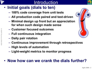 Introduction
• Initial goals (dials to ten)
– 100% code coverage from unit tests
– All production code paired and test-driven
– Minimal design up front but an appreciation
for when such design made sense
– Customer focused outcomes
– Full continuous integration
– Daily pair rotation
– Continuous improvement through retrospectives
– High levels of automation
– Light-weight metrics to monitor progress
• Now how can we crank the dials further?
Agile 2008 - 3
©ASERT/Suncorp2006-2008
 