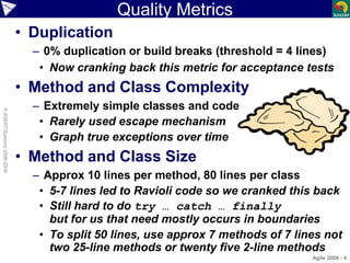 Agile 2008 - 4
Quality Metrics
• Duplication
– 0% duplication or build breaks (threshold = 4 lines)
• Now cranking back this metric for acceptance tests
• Method and Class Complexity
– Extremely simple classes and code
• Rarely used escape mechanism
• Graph true exceptions over time
• Method and Class Size
– Approx 10 lines per method, 80 lines per class
• 5-7 lines led to Ravioli code so we cranked this back
• Still hard to do try … catch … finally
but for us that need mostly occurs in boundaries
• To split 50 lines, use approx 7 methods of 7 lines not
two 25-line methods or twenty five 2-line methods
©ASERT/Suncorp2006-2008
 
