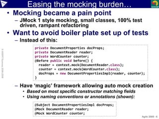 Easing the mocking burden…
• Mocking became a pain point
– JMock 1 style mocking, small classes, 100% test
driven, rampant refactoring
• Want to avoid boiler plate set up of tests
– Instead of this:
– Have ‘magic’ framework allowing auto mock creation
• Based on most specific constructor matching fields
• Using naming conventions or annotations (shown):
Agile 2008 - 6
©ASERT/Suncorp2006-2008
private DocumentProperties docProps;
private DocumentReader reader;
private WordCounter counter;
@Before public void before() {
reader = context.mock(DocumentReader.class);
counter = context.mock(WordCounter.class);
docProps = new DocumentPropertiesImpl(reader, counter);
}
@Subject DocumentPropertiesImpl docProps;
@Mock DocumentReader reader;
@Mock WordCounter counter;
 