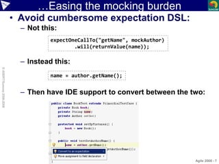 …Easing the mocking burden
• Avoid cumbersome expectation DSL:
– Not this:
– Instead this:
– Then have IDE support to convert between the two:
Agile 2008 - 7
©ASERT/Suncorp2006-2008
expectOneCallTo("getName", mockAuthor)
.will(returnValue(name));
name = author.getName();
 