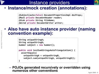 Instance providers
• Instance/mock creation (annotations):
• Also have auto instance provider (naming
convention example):
– POJOs generated recursively or overridden using
numerous other conventions Agile 2008 - 8
©ASERT/Suncorp2006-2008
@Subject(auto=false) DocumentPropertiesImpl docProps;
@Mock private DocumentReader reader;
@Stub private String fileName;
@Wired private DocumentWriter writer;
String uniqueStringA;
String uniqueStringB;
Summer subject = new Summer();
public void testSumStringsAutoTriangulation() {
assertEquals(
uniqueStringA + uniqueStringB,
subject.sum(uniqueStringA, uniqueStringB));
}
 