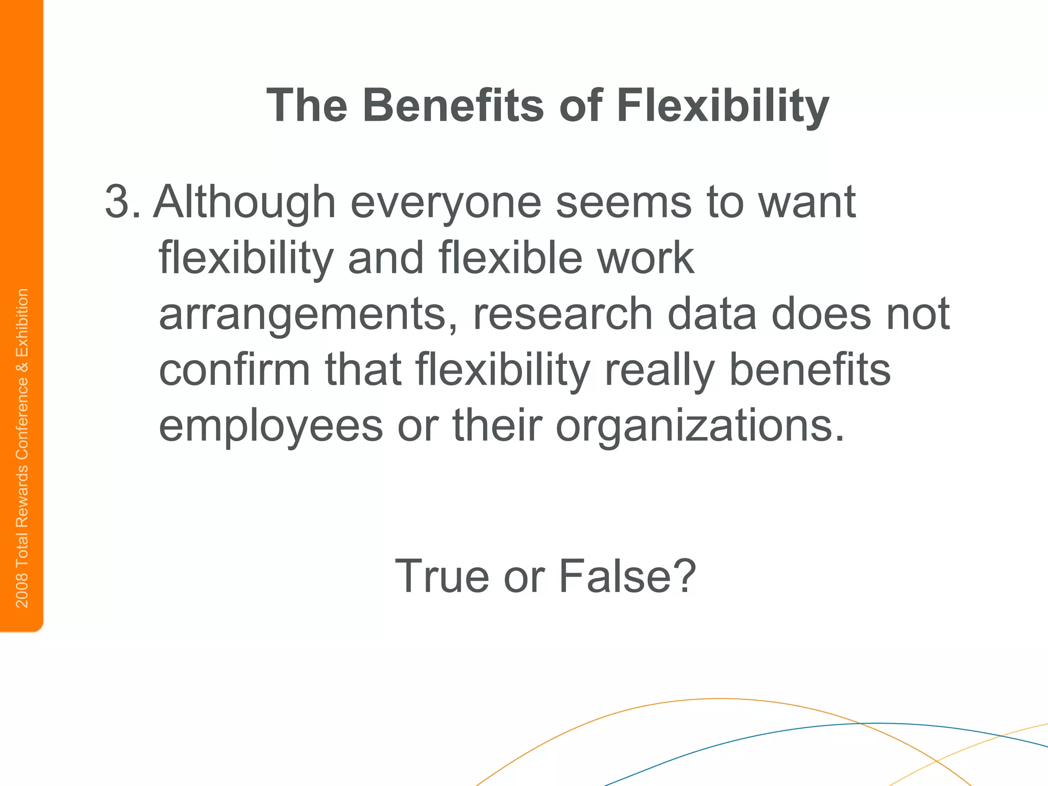 The Benefits of Flexibility 3.   Although everyone seems to want flexibility and flexible work arrangements, research data does not confirm that flexibility really benefits employees or their organizations.   True or False? 