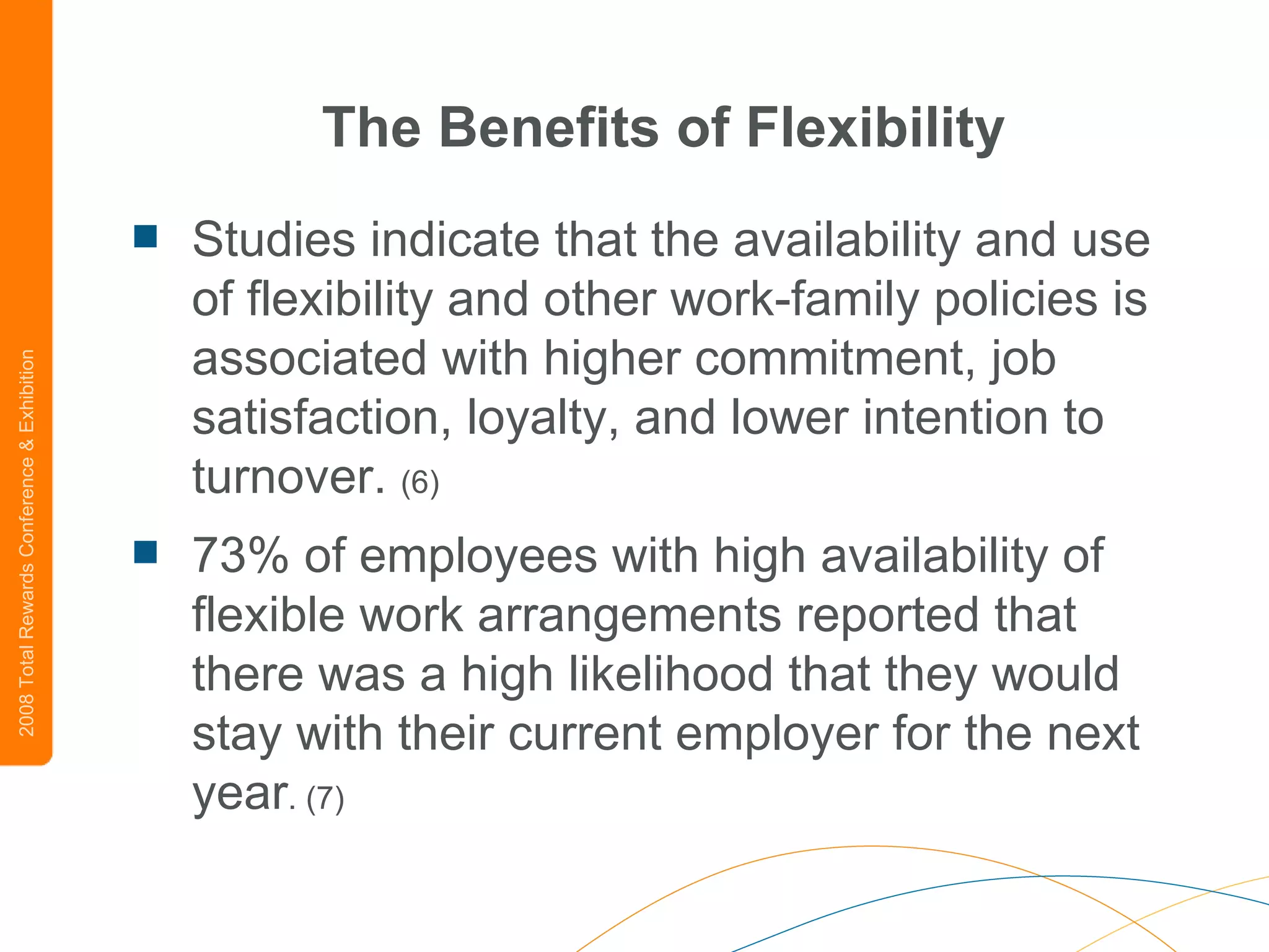 The Benefits of Flexibility Studies indicate that the availability and use of flexibility and other work-family policies is associated with higher commitment, job satisfaction, loyalty, and lower intention to turnover.  (6) 73% of employees with high availability of flexible work arrangements reported that there was a high likelihood that they would stay with their current employer for the next year . (7) 