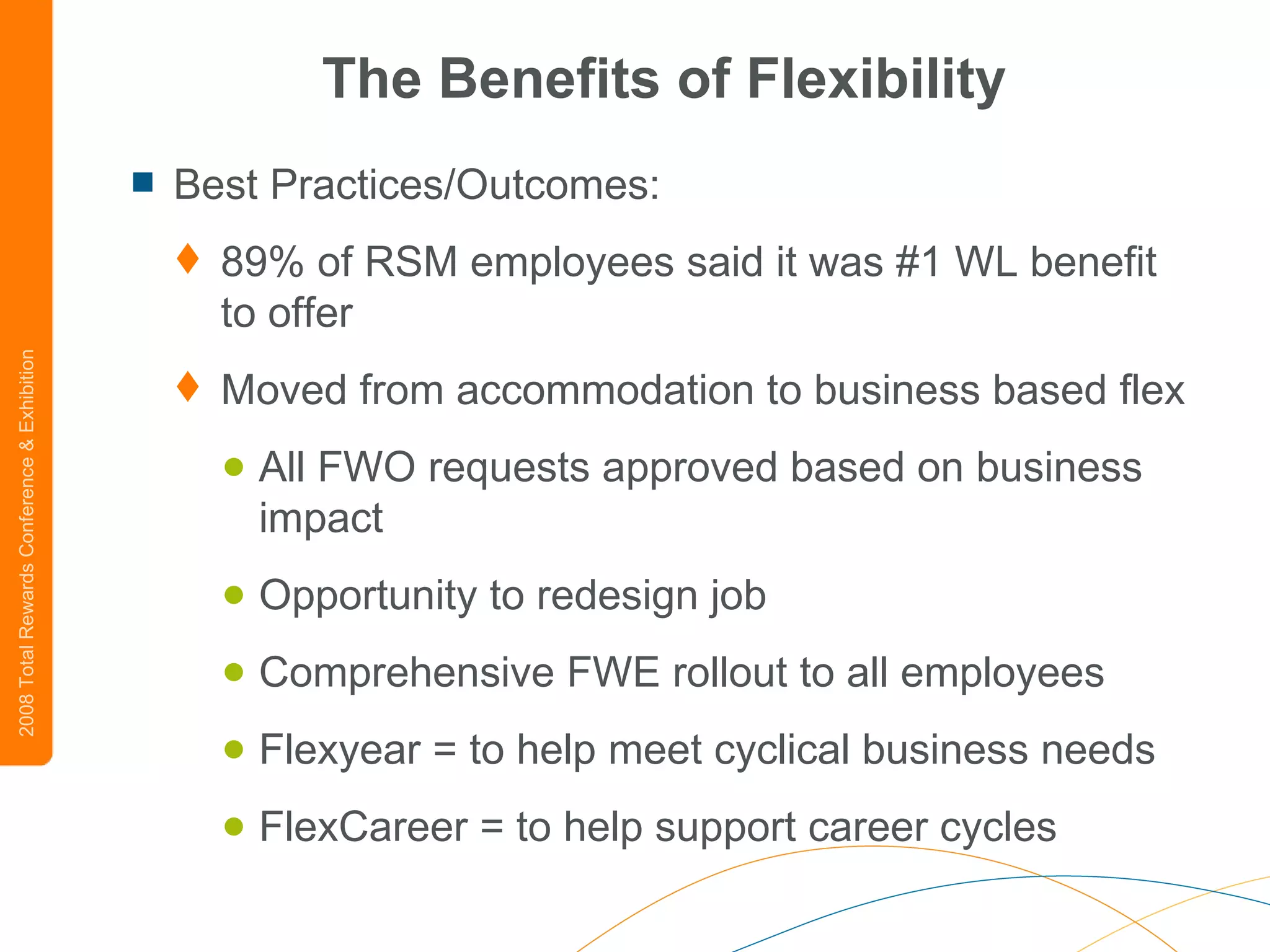 The Benefits of Flexibility Best Practices/Outcomes: 89% of RSM employees said it was #1 WL benefit to offer Moved from accommodation to business based flex  All FWO requests approved based on business impact Opportunity to redesign job Comprehensive FWE rollout to all employees Flexyear = to help meet cyclical business needs FlexCareer = to help support career cycles 