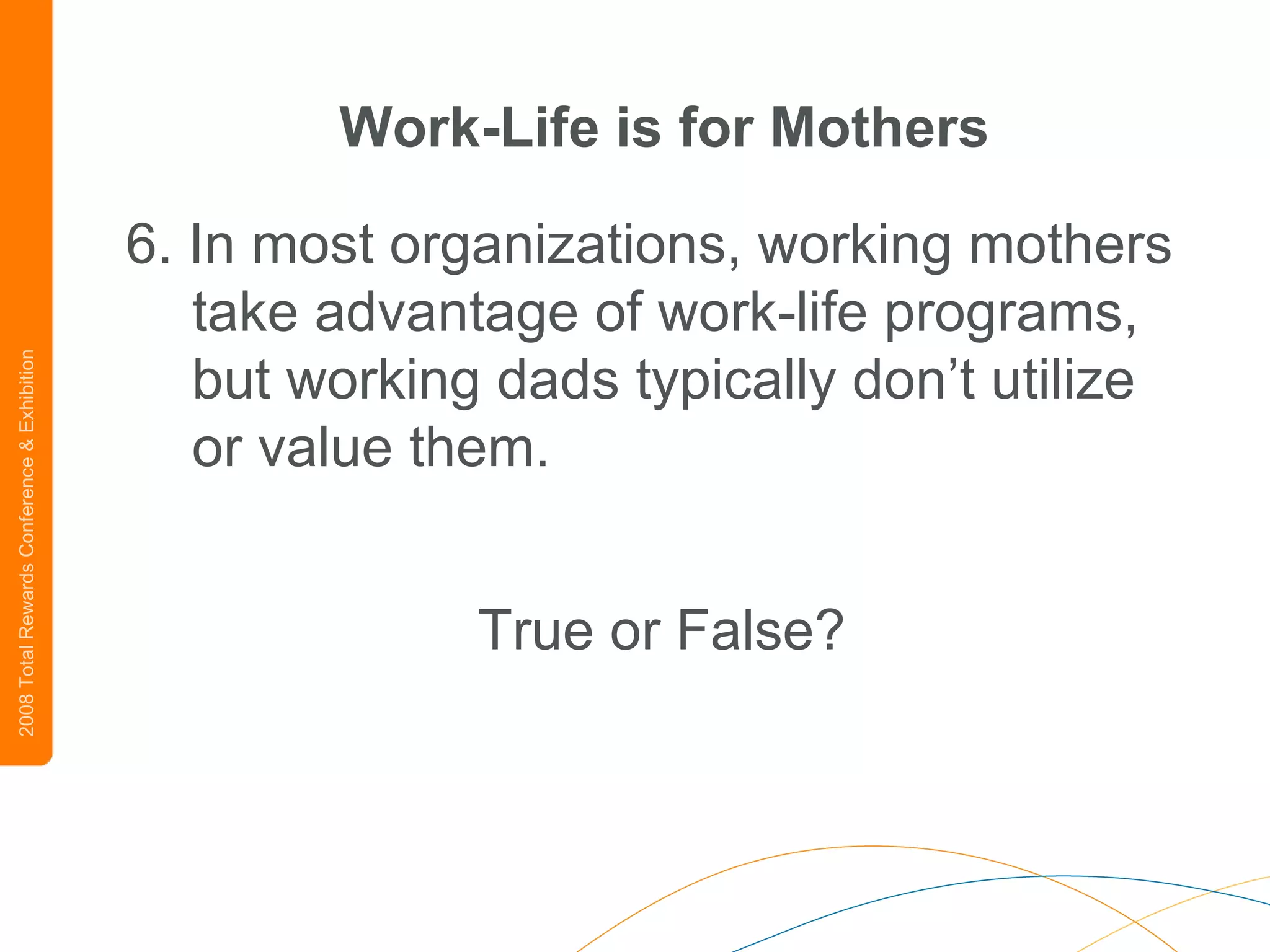 Work-Life is for Mothers 6. In most organizations, working mothers take advantage of work-life programs, but working dads typically don’t utilize or value them.   True or False? 