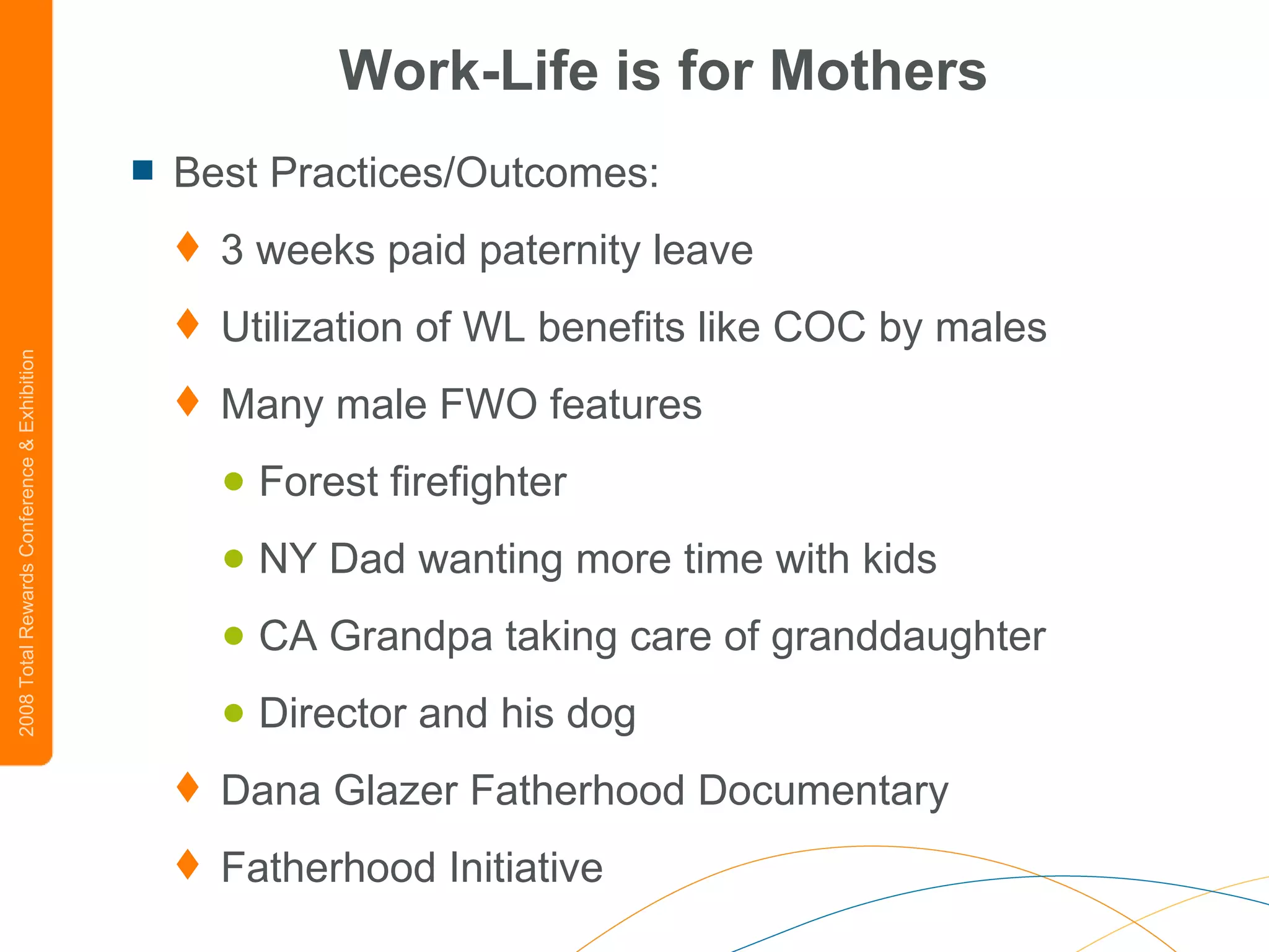 Work-Life is for Mothers Best Practices/Outcomes: 3 weeks paid paternity leave Utilization of WL benefits like COC by males Many male FWO features Forest firefighter NY Dad wanting more time with kids CA Grandpa taking care of granddaughter Director and his dog Dana Glazer Fatherhood Documentary Fatherhood Initiative 