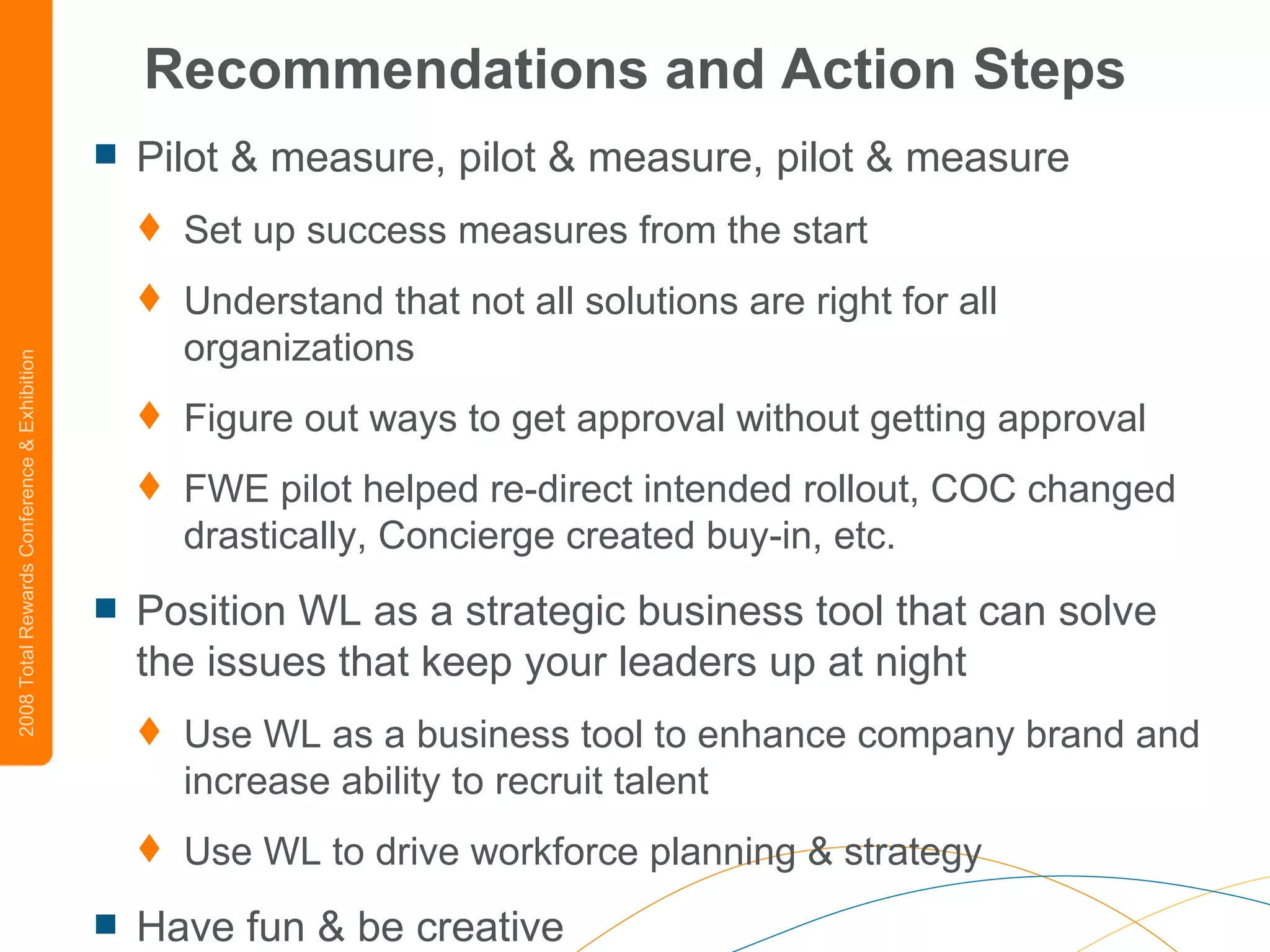 Recommendations and Action Steps Pilot & measure, pilot & measure, pilot & measure   Set up success measures from the start Understand that not all solutions are right for all organizations Figure out ways to get approval without getting approval FWE pilot helped re-direct intended rollout, COC changed drastically, Concierge created buy-in, etc. Position WL as a strategic business tool that can solve the issues that keep your leaders up at night Use WL as a business tool to enhance company brand and increase ability to recruit talent Use WL to drive workforce planning & strategy Have fun & be creative 