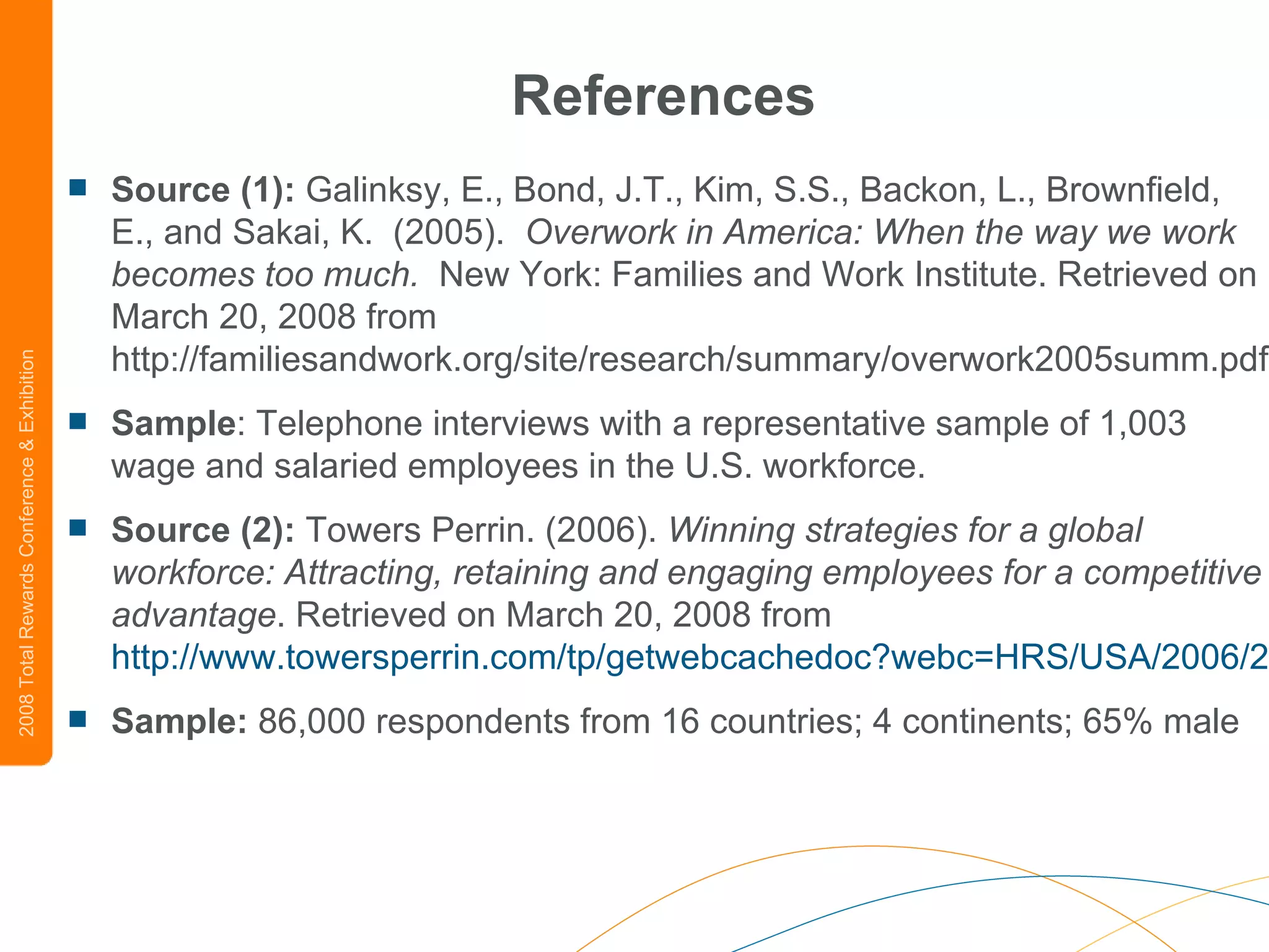References Source (1):  Galinksy, E., Bond, J.T., Kim, S.S., Backon, L., Brownfield, E., and Sakai, K.  (2005).   Overwork in America: When the way we work becomes too much.   New York: Families and Work Institute. Retrieved on March 20, 2008 from http://familiesandwork.org/site/research/summary/overwork2005summ.pdf Sample : Telephone interviews with a representative sample of 1,003 wage and salaried employees in the U.S. workforce. Source (2):  Towers Perrin. (2006).  Winning strategies for a global workforce: Attracting, retaining and engaging employees for a competitive advantage . Retrieved on March 20, 2008 from  http://www.towersperrin.com/tp/getwebcachedoc?webc=HRS/USA/2006/200602/GWS.pdf Sample:  86,000 respondents from 16 countries; 4 continents; 65% male 