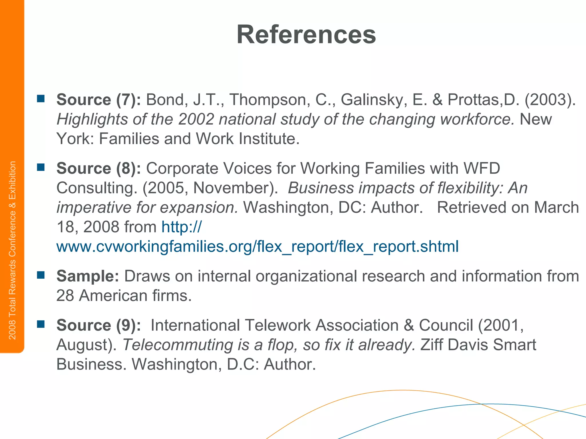 References Source (7):  Bond, J.T., Thompson, C., Galinsky, E. & Prottas,D. (2003).  Highlights of the 2002 national study of the changing workforce.  New York: Families and Work Institute.  Source (8):  Corporate Voices for Working Families with WFD Consulting. (2005, November).   Business impacts of flexibility: An imperative for expansion.  Washington, DC: Author.   Retrieved on March 18, 2008 from  http:// www.cvworkingfamilies.org/flex_report/flex_report.shtml Sample:  Draws on internal organizational research and information from 28 American firms.  Source (9):   International Telework Association & Council (2001, August).  Telecommuting is a flop, so fix it already.  Ziff Davis Smart Business. Washington, D.C: Author.  