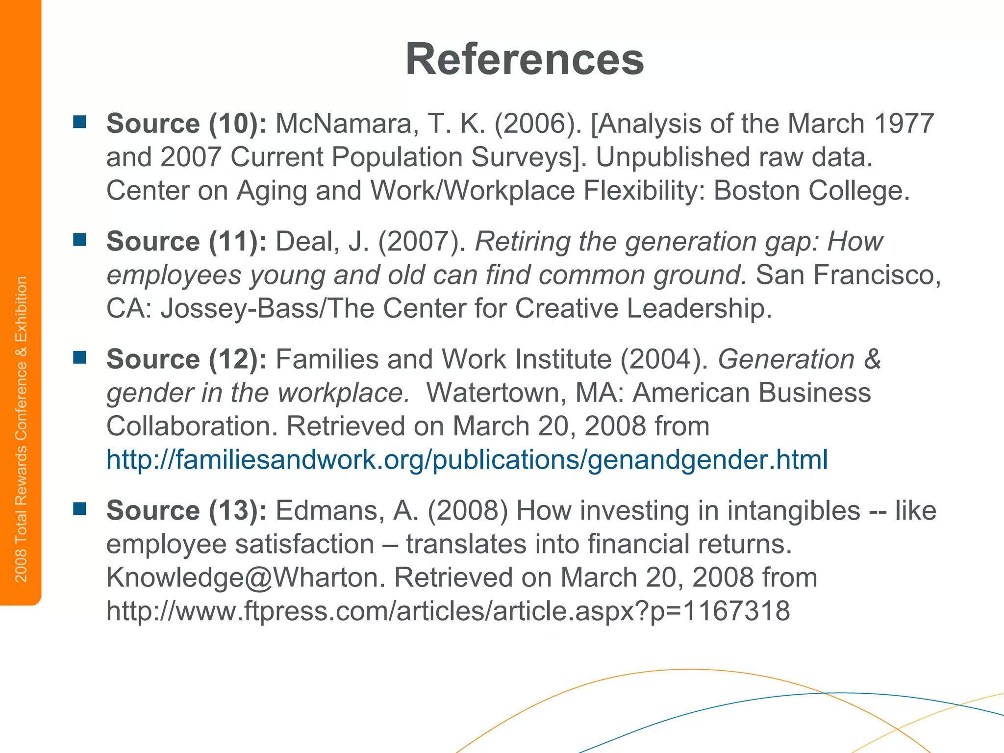References Source (10):  McNamara, T. K. (2006). [Analysis of the March 1977 and 2007 Current Population Surveys]. Unpublished raw data.  Center on Aging and Work/Workplace Flexibility: Boston College. Source (11):  Deal, J. (2007).  Retiring the generation gap: How employees young and old can find common ground.  San Francisco, CA: Jossey-Bass/The Center for Creative Leadership.  Source (12):  Families and Work Institute (2004).  Generation & gender in the workplace.   Watertown, MA: American Business Collaboration. Retrieved on March 20, 2008 from  http://familiesandwork.org/publications/genandgender.html Source (13):  Edmans, A. (2008) How investing in intangibles -- like employee satisfaction – translates into financial returns. Knowledge@Wharton. Retrieved on March 20, 2008 from http://www.ftpress.com/articles/article.aspx?p=1167318 