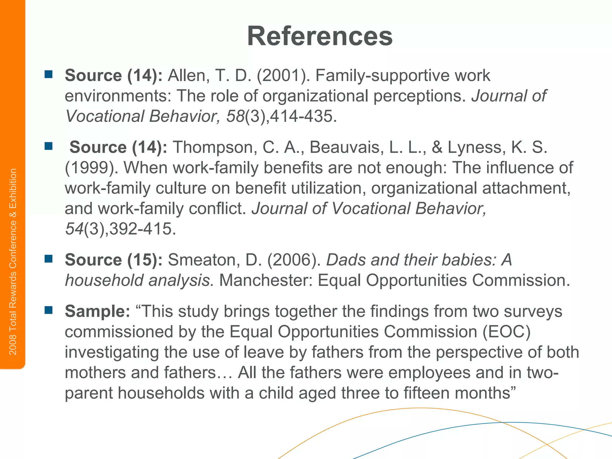References Source (14):  Allen, T. D. (2001). Family-supportive work environments: The role of organizational perceptions.  Journal of Vocational   Behavior, 58 (3),414-435.  Source (14):  Thompson, C. A., Beauvais, L. L., & Lyness, K. S. (1999). When work-family benefits are not enough: The influence of work-family culture on benefit utilization, organizational attachment, and work-family conflict.  Journal of Vocational Behavior,   54 (3),392-415.  Source (15):  Smeaton, D. (2006).  Dads and their babies: A household analysis.  Manchester: Equal Opportunities Commission.    Sample:  “This study brings together the findings from two surveys commissioned by the Equal Opportunities Commission (EOC) investigating the use of leave by fathers from the perspective of both mothers and fathers… All the fathers were employees and in two-parent households with a child aged three to fifteen months” 