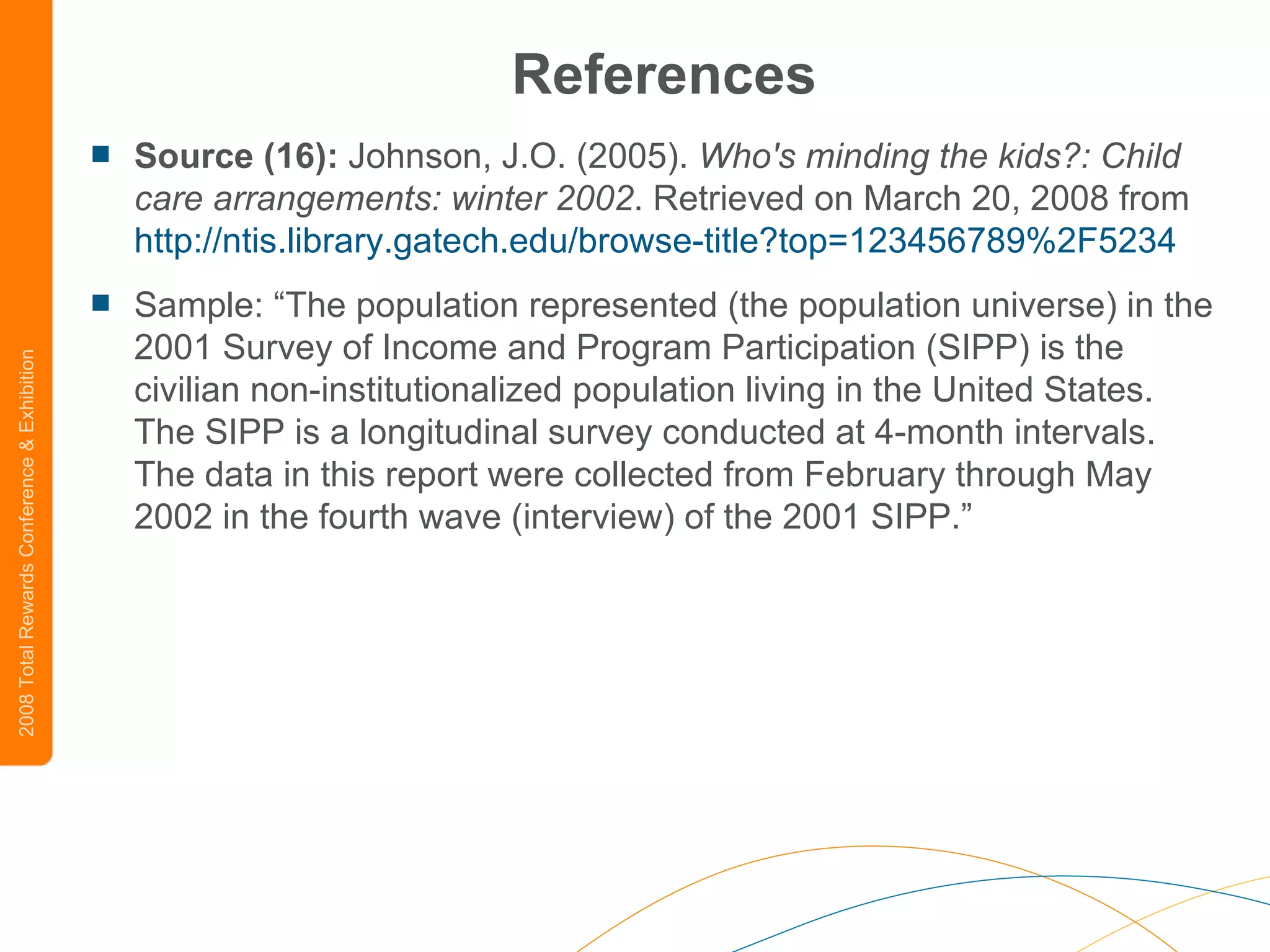 References Source (16):  Johnson, J.O. (2005).  Who's minding the kids?: Child care arrangements: winter 2002 . Retrieved on March 20, 2008 from  http://ntis.library.gatech.edu/browse-title?top=123456789%2F5234 Sample: “The population represented (the population universe) in the 2001 Survey of Income and Program Participation (SIPP) is the civilian non-institutionalized population living in the United States. The SIPP is a longitudinal survey conducted at 4-month intervals. The data in this report were collected from February through May 2002 in the fourth wave (interview) of the 2001 SIPP.”  