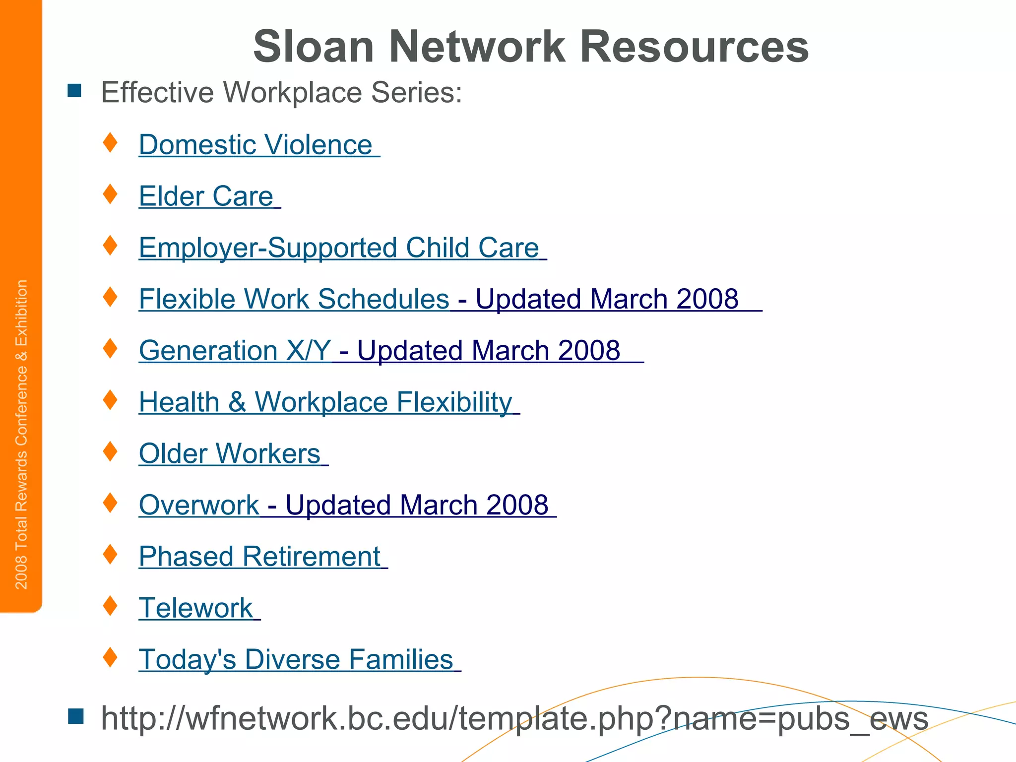 Sloan Network Resources Effective Workplace Series:  Domestic Violence  Elder Care   Employer-Supported Child Care   Flexible Work Schedules  - Updated March 2008    Generation X/Y  - Updated March 2008    Health & Workplace Flexibility   Older Workers   Overwork  - Updated March 2008  Phased Retirement   Telework   Today's Diverse Families   http://wfnetwork.bc.edu/template.php?name=pubs_ews 