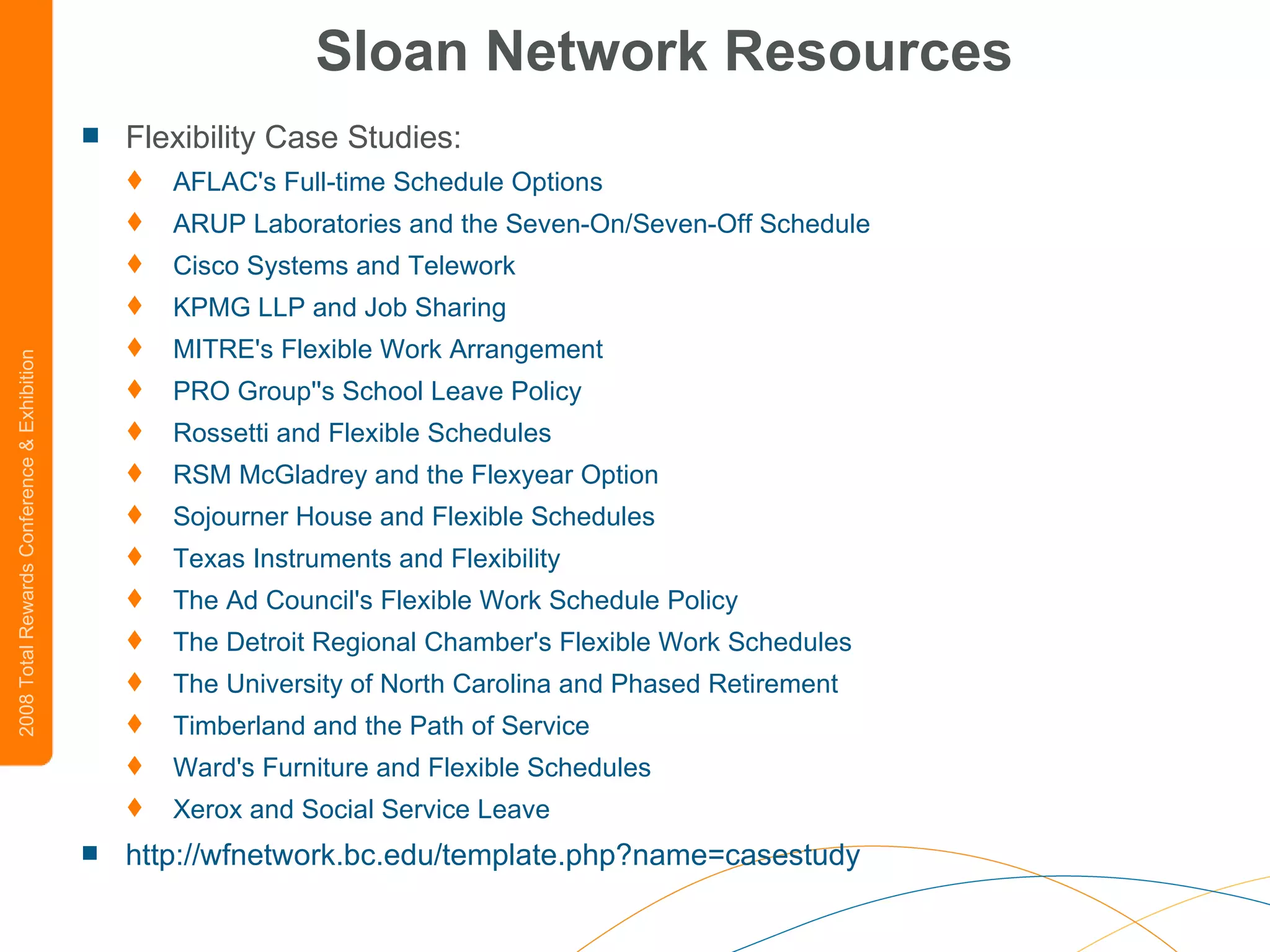 Sloan Network Resources Flexibility Case Studies: AFLAC's Full-time Schedule Options   ARUP Laboratories and the Seven-On/Seven-Off Schedule   Cisco Systems and  Telework   KPMG LLP and Job Sharing   MITRE's Flexible Work Arrangement   PRO  Group''s  School Leave Policy   Rossetti and Flexible Schedules   RSM  McGladrey  and the  Flexyear  Option   Sojourner House and Flexible Schedules   Texas Instruments and Flexibility   The Ad Council's Flexible Work Schedule Policy   The Detroit Regional Chamber's Flexible Work Schedules   The University of North Carolina and Phased Retirement   Timberland and the Path of Service   Ward's Furniture and Flexible Schedules   Xerox and Social Service Leave   http://wfnetwork.bc.edu/template.php?name=casestudy 