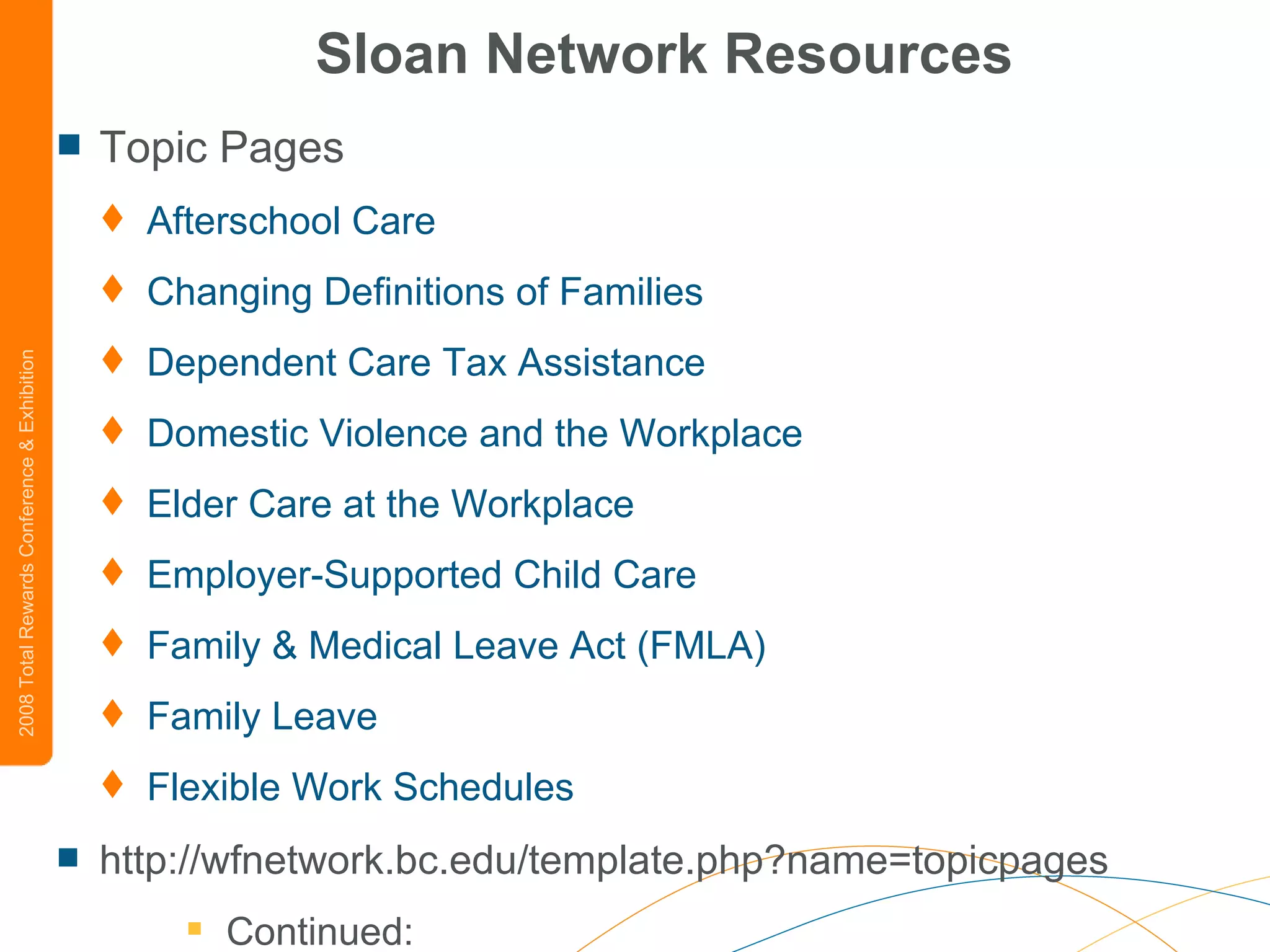 Sloan Network Resources Topic Pages Afterschool  Care   Changing Definitions of Families   Dependent Care Tax Assistance   Domestic Violence and the Workplace   Elder Care at the Workplace   Employer-Supported Child Care   Family & Medical Leave Act (FMLA)   Family Leave   Flexible Work Schedules   http://wfnetwork.bc.edu/template.php?name=topicpages Continued: 
