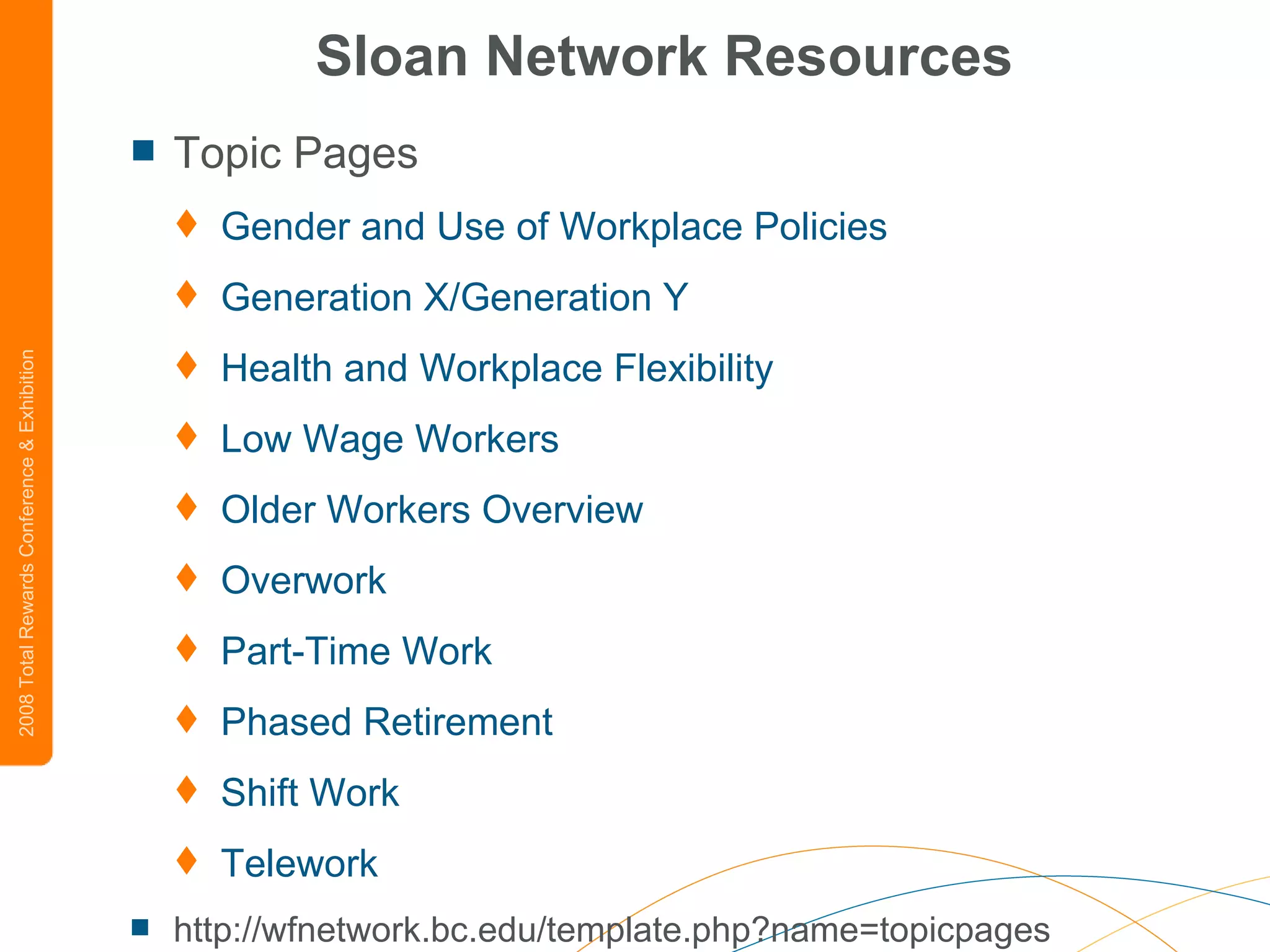 Sloan Network Resources Topic Pages Gender and Use of Workplace Policies   Generation X/Generation Y   Health and Workplace Flexibility   Low Wage Workers   Older Workers Overview   Overwork   Part-Time Work   Phased Retirement   Shift Work   Telework http://wfnetwork.bc.edu/template.php?name=topicpages 