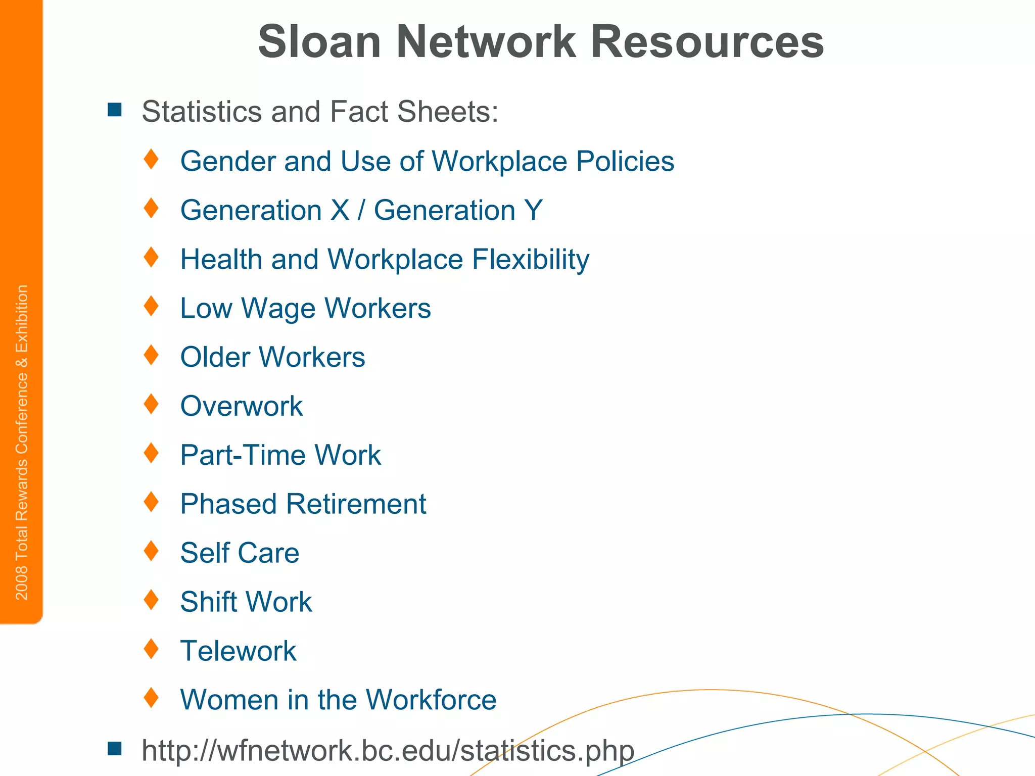 Sloan Network Resources Statistics and Fact Sheets:  Gender and Use of Workplace Policies   Generation X / Generation Y   Health and Workplace Flexibility   Low Wage Workers   Older Workers   Overwork   Part-Time Work   Phased Retirement   Self Care   Shift Work   Telework   Women in the Workforce   http://wfnetwork.bc.edu/statistics.php 