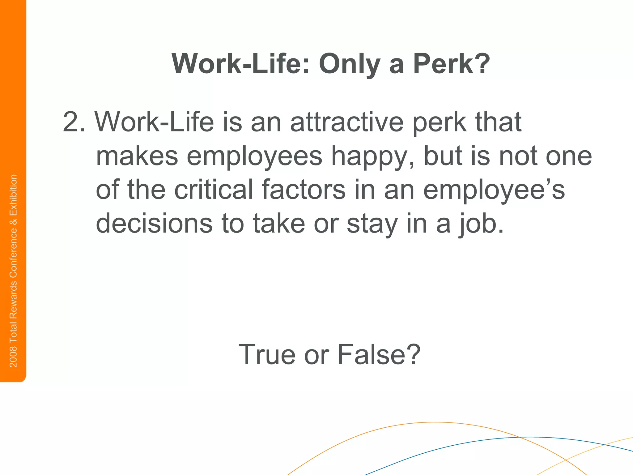 Work-Life: Only a Perk? 2. Work-Life is an attractive perk that makes employees happy, but is not one of the critical factors in an employee’s decisions to take or stay in a job.   True or False? 