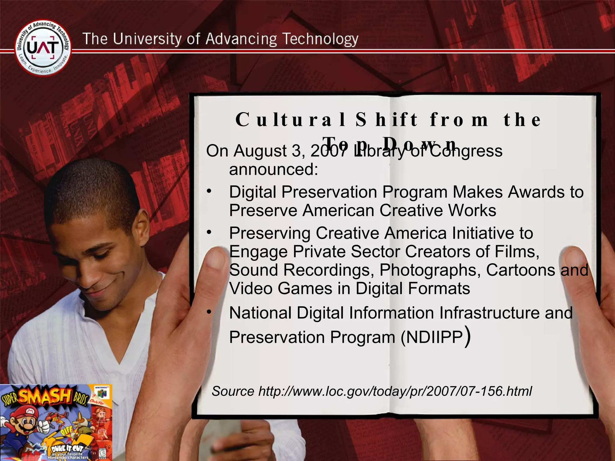 On August 3, 2007 Library of Congress announced: Digital Preservation Program Makes Awards to Preserve American Creative Works Preserving Creative America Initiative to Engage Private Sector Creators of Films, Sound Recordings, Photographs, Cartoons and Video Games in Digital Formats National Digital Information Infrastructure and Preservation Program (NDIIPP )  Source http://www.loc.gov/today/pr/2007/07-156.html Cultural Shift from the Top Down 