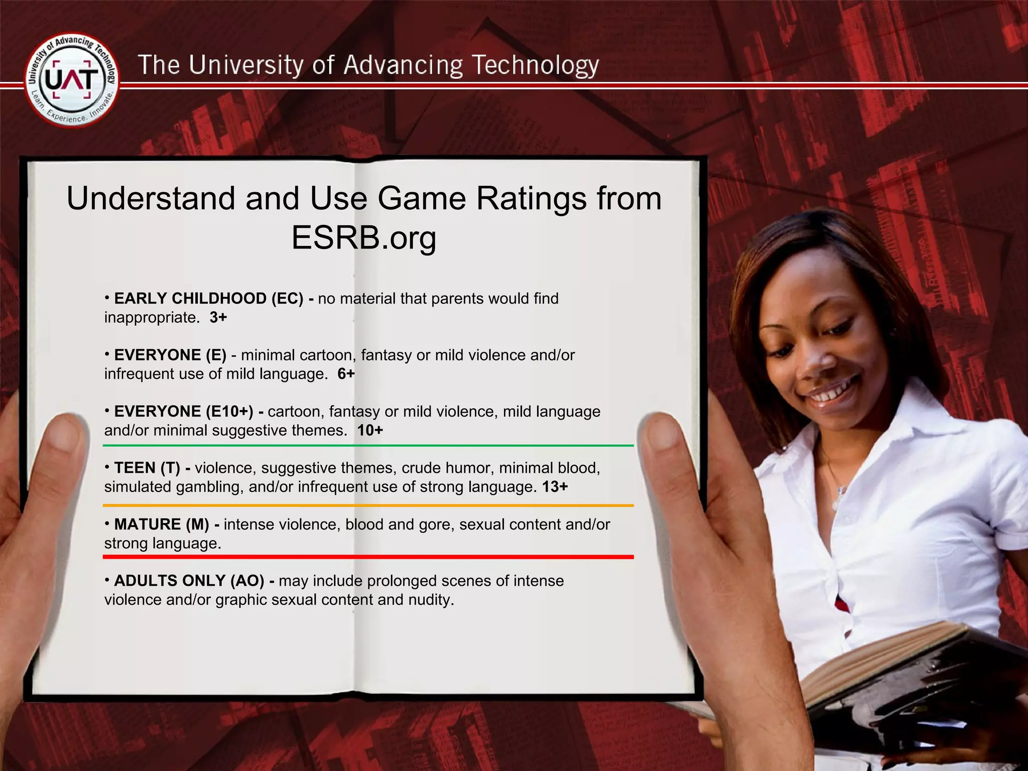 Understand and Use Game Ratings from ESRB.org EARLY CHILDHOOD (EC) -  no material that parents would find inappropriate.  3+ EVERYONE (E)  - minimal cartoon, fantasy or mild violence and/or infrequent use of mild language.  6+ EVERYONE (E10+) -  cartoon, fantasy or mild violence, mild language and/or minimal suggestive themes.  10+ TEEN (T) -  violence, suggestive themes, crude humor, minimal blood, simulated gambling, and/or infrequent use of strong language.  13+ MATURE (M) -  intense violence, blood and gore, sexual content and/or strong language. ADULTS ONLY (AO) -  may include prolonged scenes of intense violence and/or graphic sexual content and nudity. 