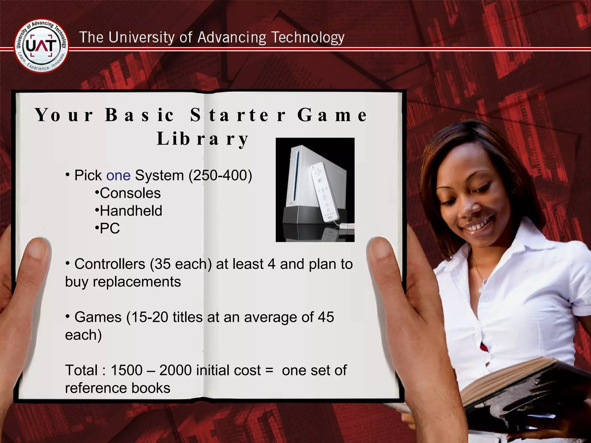 Your Basic Starter Game Library Pick  one  System (250-400) Consoles Handheld PC Controllers (35 each) at least 4 and plan to buy replacements Games (15-20 titles at an average of 45 each) Total : 1500 – 2000 initial cost =  one set of reference books 