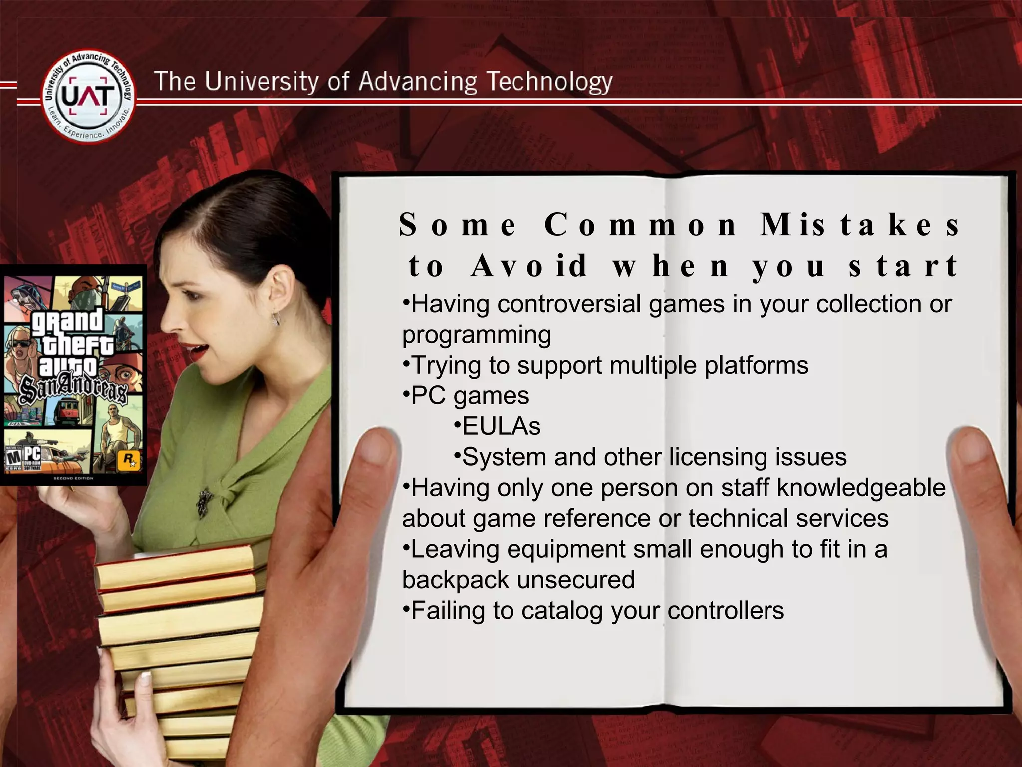 Common Mistakes to Avoid when you get started Buying games and supporting programs for controversial games Circulating PC Games EULAs Other Licensing Concerns Only having one person develop the collection or understand the systems Trying to support too many platforms Leaving any equipment small enough to fit in a backpack unsecured in public areas Having controversial games in your collection or programming Trying to support multiple platforms PC games EULAs System and other licensing issues Having only one person on staff knowledgeable about game reference or technical services Leaving equipment small enough to fit in a backpack unsecured Failing to catalog your controllers Some Common Mistakes to Avoid when you start 