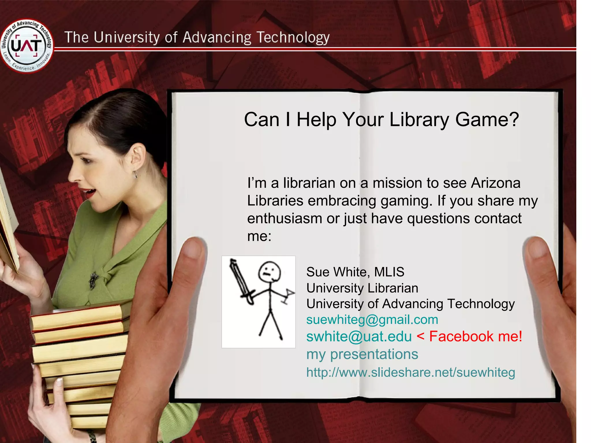 Can I Help Your Library Game? I’m a librarian on a mission to see Arizona Libraries embracing gaming. If you share my enthusiasm or just have questions contact me: Sue White, MLIS University Librarian University of Advancing Technology [email_address] [email_address]  < Facebook me! my presentations http://www.slideshare.net/suewhiteg 