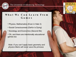What We Can Learn From Games Physics, Mathematics (Even in Halo 3) Social Consciousness (Darfur is Dying) Sociology and Economics (Second life) Oh, and there are intentionally educational  games too Note: If you can’t apply basic geometry and physics Mario will never save the princess  
