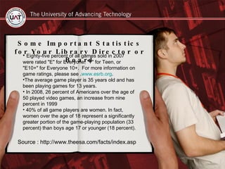 Some Important Statistics for Your Library Director or Board Eighty-five percent of all games sold in 2007 were rated "E" for Everyone, "T" for Teen, or "E10+" for Everyone 10+.  For more information on game ratings, please see . www.esrb.org .  The average game player is 35 years old and has been playing games for 13 years.  In 2008, 26 percent of Americans over the age of 50 played video games, an increase from nine percent in 1999 40% of all game players are women. In fact, women over the age of 18 represent a significantly greater portion of the game-playing population (33 percent) than boys age 17 or younger (18 percent). Source : http://www.theesa.com/facts/index.asp 