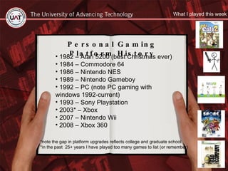 Personal Gaming Platform History 1982 – Atari 5200 (best Christmas ever) 1984 – Commodore 64  1986 – Nintendo NES 1989 – Nintendo Gameboy 1992 – PC (note PC gaming with windows 1992-current) 1993 – Sony Playstation  2003* – Xbox  2007 – Nintendo Wii 2008 – Xbox 360 *note the gap in platform upgrades reflects college and graduate school *in the past  25+ years I have played too many games to list (or remember) What I played this week 