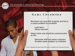 Borrowers can save their progress and this is a unique problem for circulation Late items Never returned Game check outs should be commensurate to Film Minimizes staff and patron confusion Enables easier adoption by institution  Game Circulation Yes, I understand this game takes 400 hours to complete, but it’s still due tomorrow. 