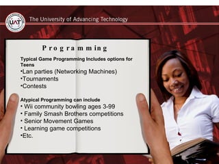 Programming Typical Game Programming Includes options for Teens Lan parties (Networking Machines) Tournaments  Contests Atypical Programming can include Wii community bowling ages 3-99 Family Smash Brothers competitions Senior Movement Games  Learning game competitions  Etc.  