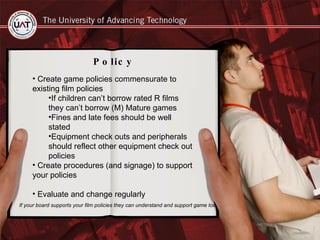 Policy Create game policies commensurate to existing film policies  If children can’t borrow rated R films they can’t borrow (M) Mature games Fines and late fees should be well stated Equipment check outs and peripherals should reflect other equipment check out policies Create procedures (and signage) to support your policies Evaluate and change regularly If your board supports your film policies they can understand and support game too. 