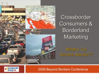 Crossborder
            Consumers &
             Borderland
             Marketing

               What’s “La
            Tercera Nación”?


2008 Beyond Borders Conference
 