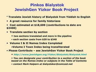 Pinkos Bialystok JewishGen Yizkor Book Project   Translate Jewish history of Bialystok from Yiddish to English A great resource for family historians Cost estimated at $18,600 (contributions to date are $2400) Translate section by section   two sections translated and more in the pipeline each section costs from $20 to $340 Volume I & II Names Index Completed Volume I Town Index being transliterated Please Contribute – see JewishGen Yizkor Book Project  http://www.jewishgen.org/Yizkor/Bialystok/Bialystok.html You can designate your contribution to a section of the book based on the Names Index or subjects in the Table of Contents contact Mark Halpern at bialystoker@comcast.net 