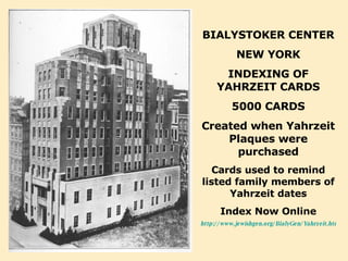 BIALYSTOKER CENTER NEW YORK INDEXING OF YAHRZEIT CARDS 5000 CARDS Created when Yahrzeit Plaques were purchased Cards used to remind listed family members of Yahrzeit dates Index Now Online http://www.jewishgen.org/BialyGen/Yahrzeit.htm 