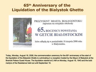 65 th  Anniversary of the  Liquidation of the Bialystok Ghetto Today, Monday, August 18, 2008, the commemoration ceremony for the 65 th  anniversary of the start of the liquidation of the Bialystok Ghetto is culminating in a reception hosted by the Mayor of Bialystok at the Branicki Palace Guest House. The liquidation started at 2 AM on Monday, August 16, 1943 and the bold martyrs of the Resistance held out until September 16. 