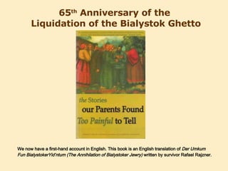65 th  Anniversary of the  Liquidation of the Bialystok Ghetto We now have a first-hand account in English. This book is an English translation of  Der Umkum Fun BialystokerYid’ntum (The Annihilation of Bialystoker Jewry)  written by survivor Rafael Rajzner. 